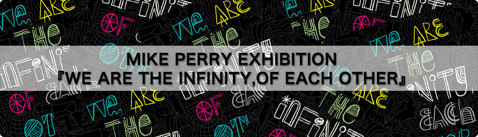 MIKE PERRY EXHIBITION 『WE ARE THE INFINITY,OF EACH OTHER』