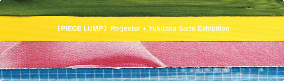 Re:jector + Yukitaka Saito exhibition “PIECE LUMP”