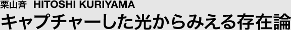 栗山斉 キャプチャーした光からみえる存在論