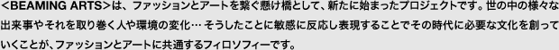 ＜BEAMING ARTS＞は、ファッションとアートを繋ぐ懸け橋として、新たに始まったプロジェクトです。世の中の様々な出来事やそれを取り巻く人や環境の変化…そうしたことに敏感に反応し表現することでその時代に必要な文化を創っていくことが、ファッションとアートに共通するフィロソフィーです。