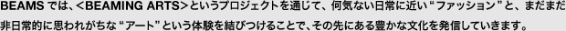 BEAMSでは、＜BEAMING ARTS＞というプロジェクトを通じて、何気ない日常に近い“ファッション”と、まだまだ非日常的に思われがちな“アート”という体験を結びつけることで、その先にある豊かな文化を発信していきます。
